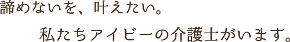 諦めないを、叶えたい。私たちアイビーの介護士がいます。